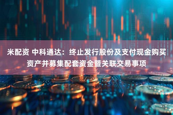 米配资 中科通达：终止发行股份及支付现金购买资产并募集配套资金暨关联交易事项