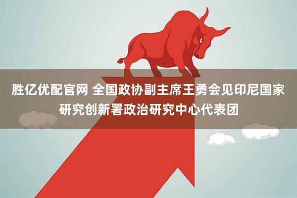 胜亿优配官网 全国政协副主席王勇会见印尼国家研究创新署政治研究中心代表团
