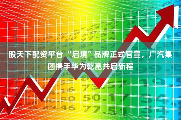 股天下配资平台 “启境”品牌正式官宣，广汽集团携手华为乾崑共启新程