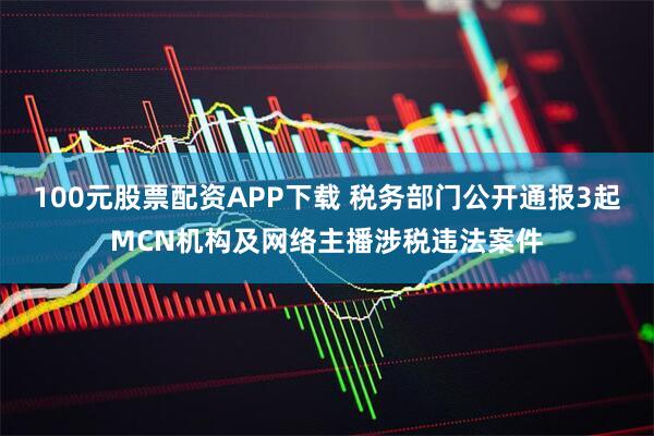 100元股票配资APP下载 税务部门公开通报3起MCN机构及网络主播涉税违法案件