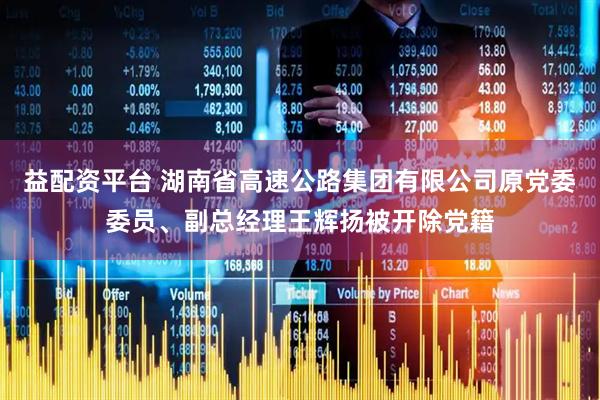 益配资平台 湖南省高速公路集团有限公司原党委委员、副总经理王辉扬被开除党籍
