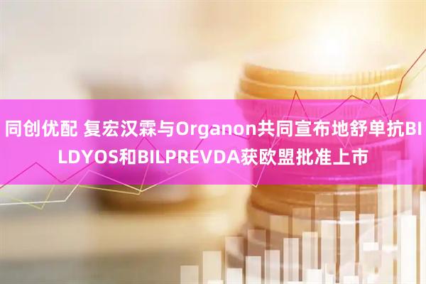 同创优配 复宏汉霖与Organon共同宣布地舒单抗BILDYOS和BILPREVDA获欧盟批准上市
