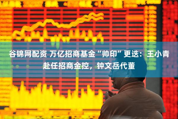 谷锦网配资 万亿招商基金“帅印”更迭：王小青赴任招商金控，钟文岳代董