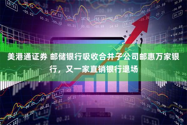 美港通证券 邮储银行吸收合并子公司邮惠万家银行，又一家直销银行退场