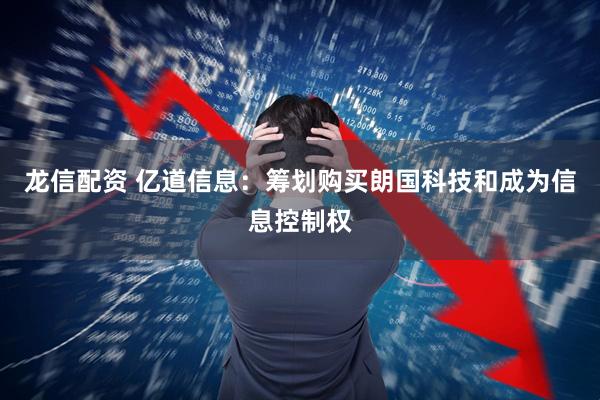 龙信配资 亿道信息：筹划购买朗国科技和成为信息控制权