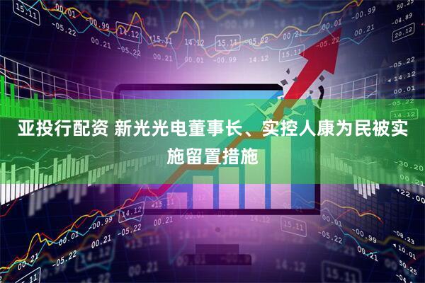 亚投行配资 新光光电董事长、实控人康为民被实施留置措施