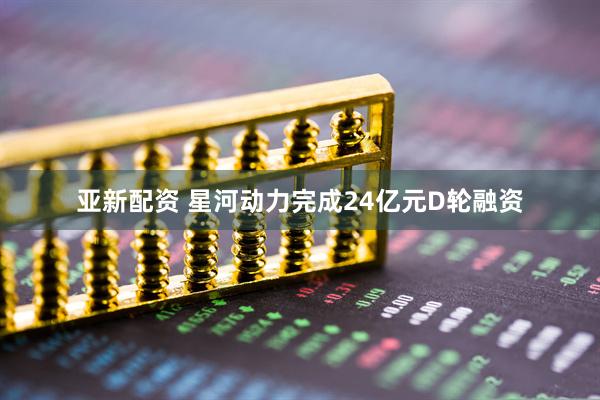 亚新配资 星河动力完成24亿元D轮融资