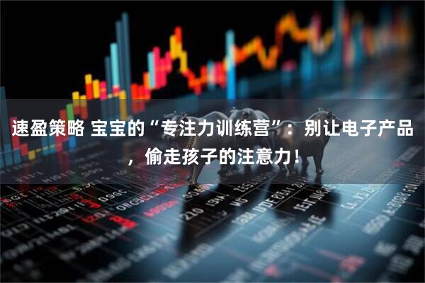 速盈策略 宝宝的“专注力训练营”：别让电子产品，偷走孩子的注意力！