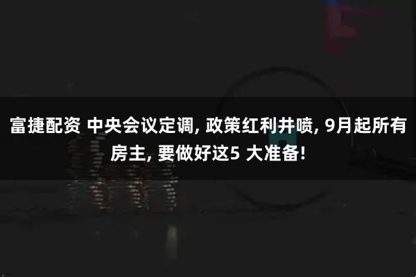 富捷配资 中央会议定调, 政策红利井喷, 9月起所有房主, 要做好这5 大准备!