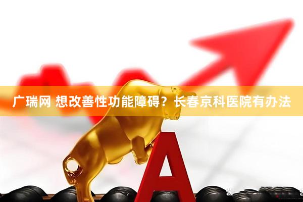 广瑞网 想改善性功能障碍？长春京科医院有办法