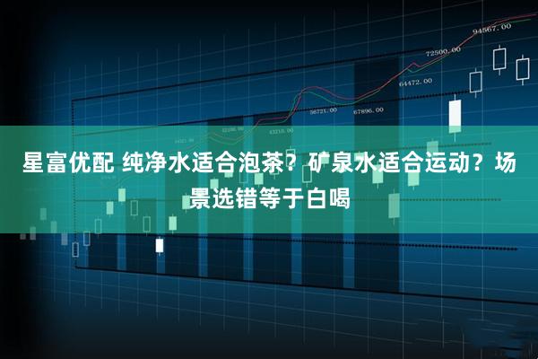 星富优配 纯净水适合泡茶？矿泉水适合运动？场景选错等于白喝
