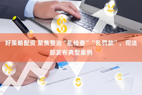好策略配资 聚焦整治“乱检查”“乱罚款”，司法部发布典型案例