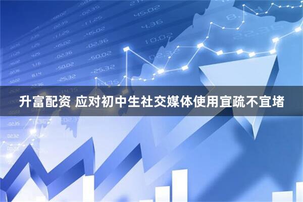 升富配资 应对初中生社交媒体使用宜疏不宜堵