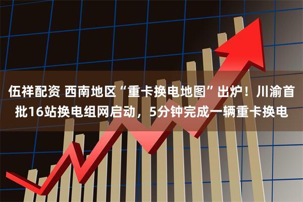 伍祥配资 西南地区“重卡换电地图”出炉！川渝首批16站换电组网启动，5分钟完成一辆重卡换电