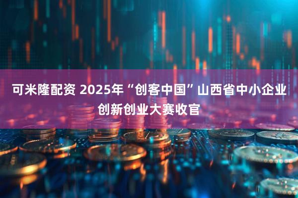 可米隆配资 2025年“创客中国”山西省中小企业创新创业大赛收官