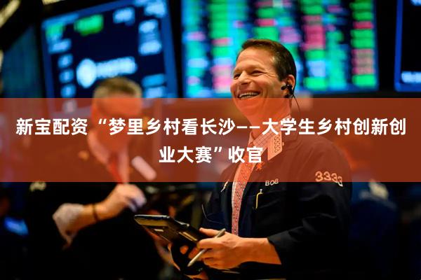 新宝配资 “梦里乡村看长沙——大学生乡村创新创业大赛”收官